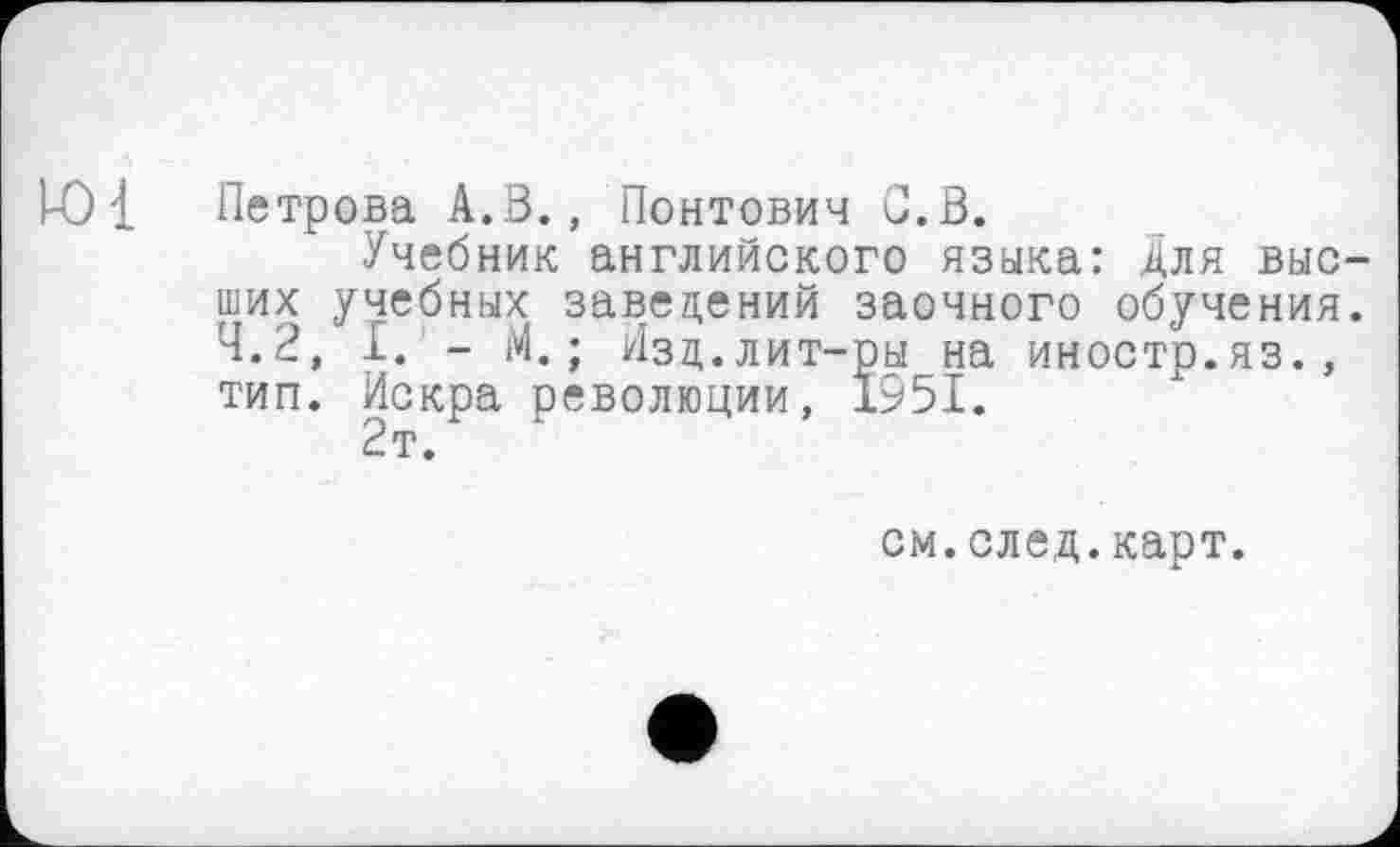 ﻿Ю{ Петрова А.В., Понтович С. В.
Учебник английского языка: Для выс ших учебных заведений заочного обучения 4.2, I. - М. ; Изд.лит-ры на иностр.яз., тип. Искра революции, 1951.
2т.
см.след.карт.